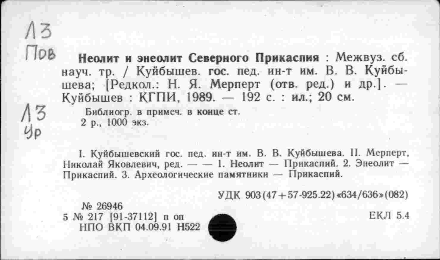 ﻿Поь
ЛЪ 0р
Неолит и энеолит Северного Прикаспия : Межвуз. сб. науч. тр. / Куйбышев, гос. пед. ин-т им. В. В. Куйбышева; [Редкол.: Н. Я- Мерперт (отв. ред.) и др.]. — Куйбышев : КГПИ, 1989. — 192 с. : ил.; 20 см.
Библиогр. в примем, в конце ст.
2 р., 1000 экз.
I. Куйбышевский гос. пед. ин-т им. В. В. Куйбышева. II. Мерперт, Николай Яковлевич, ред.----1. Неолит — Прикаспий. 2. Энеолит —
Прикаспий. 3. Археологические памятники — Прикаспий.
№ 26946
5 № 217 [91-37112] п оп НПО ВКП 04.09.91 Н522
УДК 903 (47 + 57-925.22) «634/636»(082)
ЕКЛ 5.4